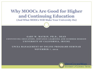 Why MOOCs Are Good for Higher
     and Continuing Education
       (And What MOOCs Will Make Your University Do)




              GARY W. MATKIN, PH.D., DEAN
CONTINUING EDUCATION, DISTANCE LEARNING AND SUMMER SESSION
           UNIVERSITY OF CALIFORNIA, IRVINE

   UPCEA MANAGEMENT OF ONLINE PROGRAMS SEMINAR
                NOVEMBER 7, 2012
 