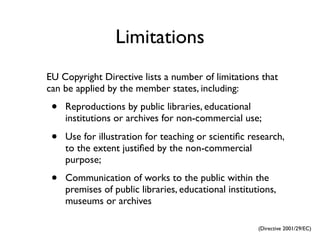 Limitations
EU Copyright Directive lists a number of limitations that
can be applied by the member states, including:

 •   Reproductions by public libraries, educational
     institutions or archives for non-commercial use;

 •   Use for illustration for teaching or scientiﬁc research,
     to the extent justiﬁed by the non-commercial
     purpose;

 •   Communication of works to the public within the
     premises of public libraries, educational institutions,
     museums or archives

                                                       (Directive 2001/29/EC)
 