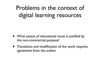 Problems in the context of
     digital learning resources


•   What extent of educational reuse is justiﬁed by
    the non-commercial purpose?

•   Translation and modiﬁcation of the work requires
    agreement from the author
 