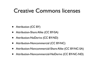 Creative Commons licenses

•   Attribution (CC BY)

•   Attribution-Share Alike (CC BY-SA)

•   Attribution-NoDerivs (CC BY-ND)

•   Attribution-Noncommercial (CC BY-NC)

•   Attribution-Noncommercial-Share Alike (CC BY-NC-SA)

•   Attribution-Noncommercial-NoDerivs (CC BY-NC-ND)
 