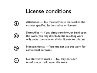 License conditions
    Attribution — You must attribute the work in the
b   manner speciﬁed by the author or licensor

    Share Alike — If you alter, transform, or build upon
a   this work, you may distribute the resulting work
    only under the same or similar license to this one

    Noncommercial — You may not use this work for
n   commercial purposes


    No Derivative Works — You may not alter,
d   transform, or build upon this work
 
