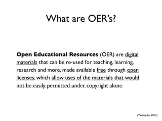 What are OER’s?


Open Educational Resources (OER) are digital
materials that can be re-used for teaching, learning,
research and more, made available free through open
licenses, which allow uses of the materials that would
not be easily permitted under copyright alone.




                                                     (Wikipedia, 2012)
 