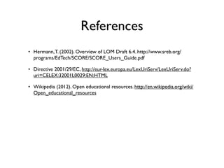 References
• Hermann, T. (2002). Overview of LOM Draft 6.4. http://www.sreb.org/
  programs/EdTech/SCORE/SCORE_Users_Guide.pdf

• Directive 2001/29/EC, http://eur-lex.europa.eu/LexUriServ/LexUriServ.do?
  uri=CELEX:32001L0029:EN:HTML

• Wikipedia (2012). Open educational resources. http://en.wikipedia.org/wiki/
  Open_educational_resources
 
