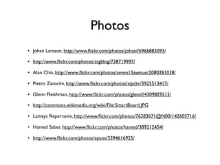 Photos
• Johan Larsson, http://www.ﬂickr.com/photos/johanl/6966883093/

• http://www.ﬂickr.com/photos/srgblog/728719997/

• Alan Chia, http://www.ﬂickr.com/photos/seven13avenue/2080281038/

• Pietro Zanarini, http://www.ﬂickr.com/photos/zipckr/3925513417/

• Glenn Fleishman, http://www.ﬂickr.com/photos/glennf/4309829213/

• http://commons.wikimedia.org/wiki/File:SmartBoard.JPG

• Laineys Repertoire, http://www.ﬂickr.com/photos/76283671@N00/142605716/

• Hamed Saber, http://www.ﬂickr.com/photos/hamed/389212454/

• http://www.ﬂickr.com/photos/epsos/5394616925/
 