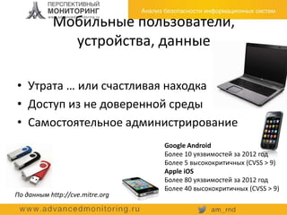 Мобильные пользователи,
устройства, данные
Google Android
Более 10 уязвимостей за 2012 год
Более 5 высококритичных (CVSS > 9)
Apple iOS
Более 80 уязвимостей за 2012 год
Более 40 высококритичных (CVSS > 9)
По данным http://cve.mitre.org
• Утрата … или счастливая находка
• Доступ из не доверенной среды
• Самостоятельное администрирование
 