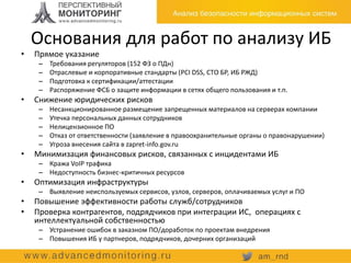 Основания для работ по анализу ИБ
• Прямое указание
– Требования регуляторов (152 ФЗ о ПДн)
– Отраслевые и корпоративные стандарты (PCI DSS, СТО БР, ИБ РЖД)
– Подготовка к сертификации/аттестации
– Распоряжение ФСБ о защите информации в сетях общего пользования и т.п.
• Снижение юридических рисков
– Несанкционированное размещение запрещенных материалов на серверах компании
– Утечка персональных данных сотрудников
– Нелицензионное ПО
– Отказ от ответственности (заявление в правоохранительные органы о правонарушении)
– Угроза внесения сайта в zapret-info.gov.ru
• Минимизация финансовых рисков, связанных с инцидентами ИБ
– Кража VoIP трафика
– Недоступность бизнес-критичных ресурсов
• Оптимизация инфраструктуры
– Выявление неиспользуемых сервисов, узлов, серверов, оплачиваемых услуг и ПО
• Повышение эффективности работы служб/сотрудников
• Проверка контрагентов, подрядчиков при интеграции ИС, операциях с
интеллектуальной собственностью
– Устранение ошибок в заказном ПО/доработок по проектам внедрения
– Повышения ИБ у партнеров, подрядчиков, дочерних организаций
 