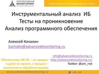 Инструментальный анализ ИБ
Тесты на проникновение
Анализ программного обеспечения
Алексей Качалин
kachalin@advancedmonitoring.ru
info@advancedmonitoring.ru
http://advancedmonitoring.ru/
Twitter: @am_rnd
Обеспечение ИБ ИС – не продукт
и даже не проект, а процесс –
выявления и обработки рисков
 