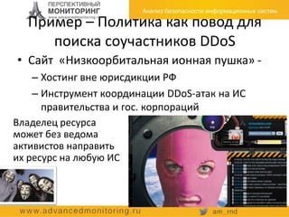 Пример – Политика как повод для
поиска соучастников DDoS
• Сайт «Низкоорбитальная ионная пушка» -
– Хостинг вне юрисдикции РФ
– Инструмент координации DDoS-атак на ИС
правительства и гос. корпораций
Владелец ресурса
может без ведома
активистов направить
их ресурс на любую ИС
 