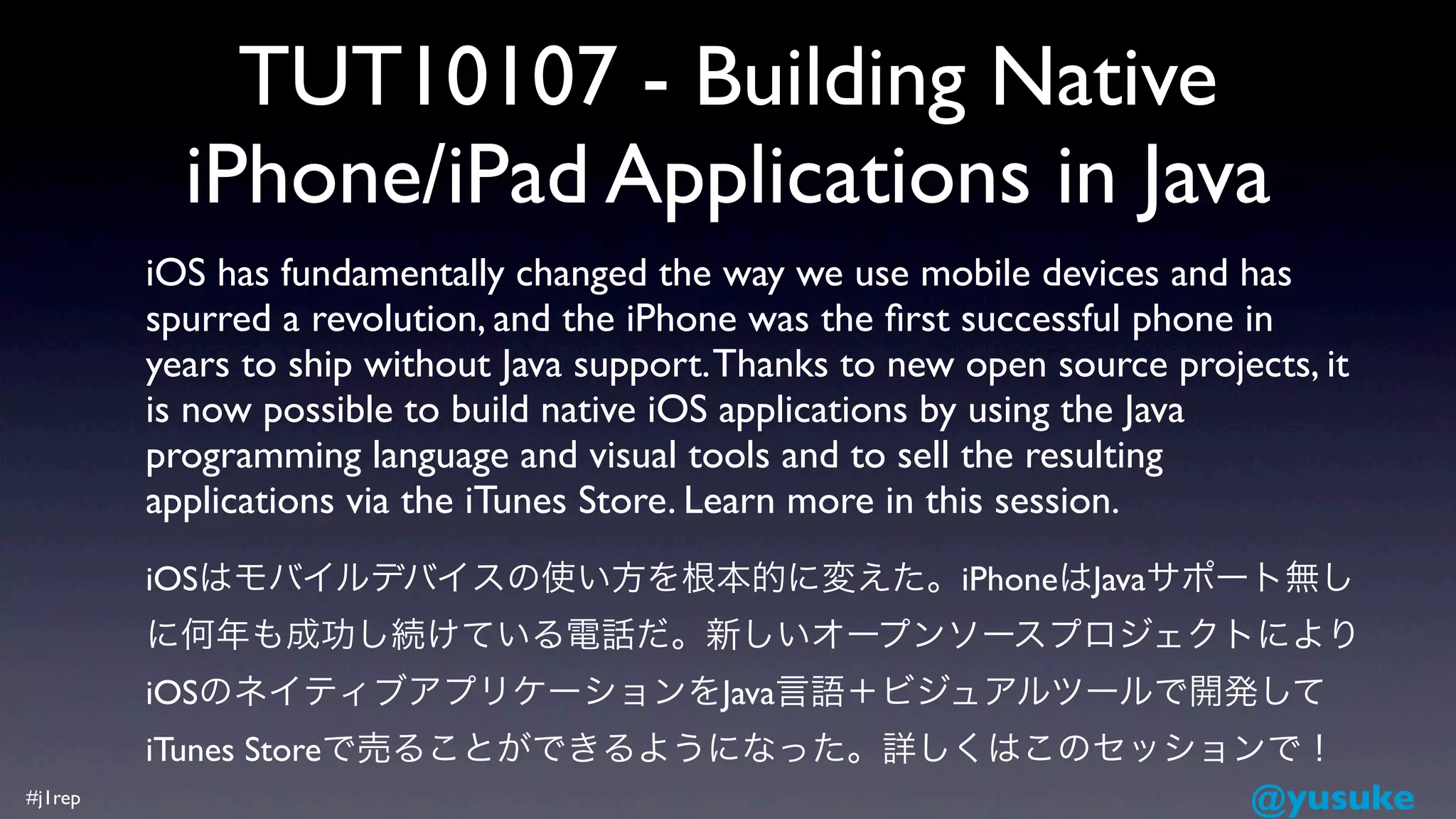 TUT10107 - Building Native
           iPhone/iPad Applications in Java
         iOS has fundamentally changed the way we use mobile devices and has
         spurred a revolution, and the iPhone was the ﬁrst successful phone in
         years to ship without Java support. Thanks to new open source projects, it
         is now possible to build native iOS applications by using the Java
         programming language and visual tools and to sell the resulting
         applications via the iTunes Store. Learn more in this session.
         iOSはモバイルデバイスの使い方を根本的に変えた。iPhoneはJavaサポート無し
         に何年も成功し続けている電話だ。新しいオープンソースプロジェクトにより
         iOSのネイティブアプリケーションをJava言語＋ビジュアルツールで開発して
         iTunes Storeで売ることができるようになった。詳しくはこのセッションで！
#j1rep                                          @yusuke
 