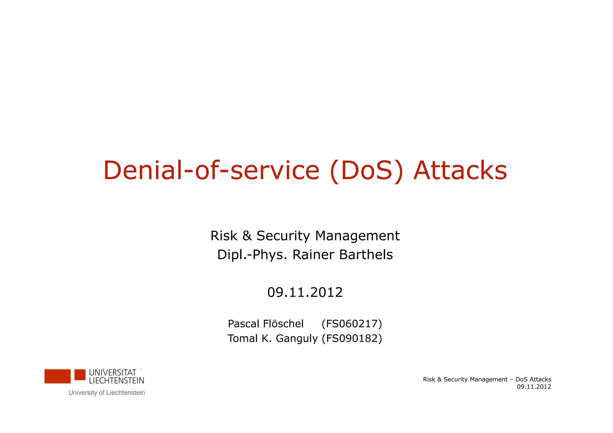 Denial-of-service (DoS) Attacks

                              Risk & Security Management
                               Dipl.-Phys. Rainer Barthels

                                      09.11.2012

                                Pascal Flöschel  (FS060217)
                                Tomal K. Ganguly (FS090182)


                                                              Risk & Security Management – DoS Attacks
                                                                                           09.11.2012
University of Liechtenstein
 