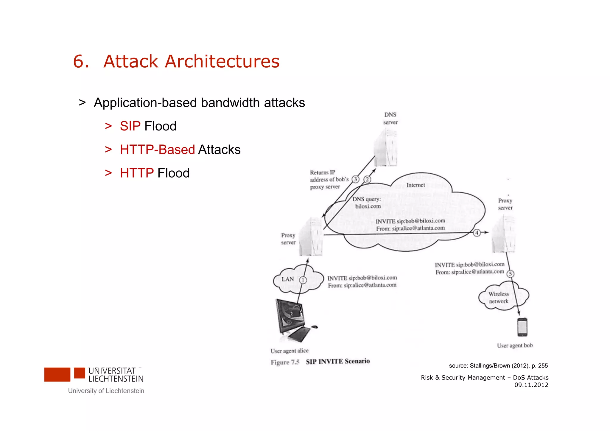 6. Attack Architectures

   > Application-based bandwidth attacks
            > SIP Flood
            > HTTP-Based Attacks
            > HTTP Flood




                                                   source: Stallings/Brown (2012), p. 255

                                           Risk & Security Management – DoS Attacks
                                                                        09.11.2012
University of Liechtenstein
 