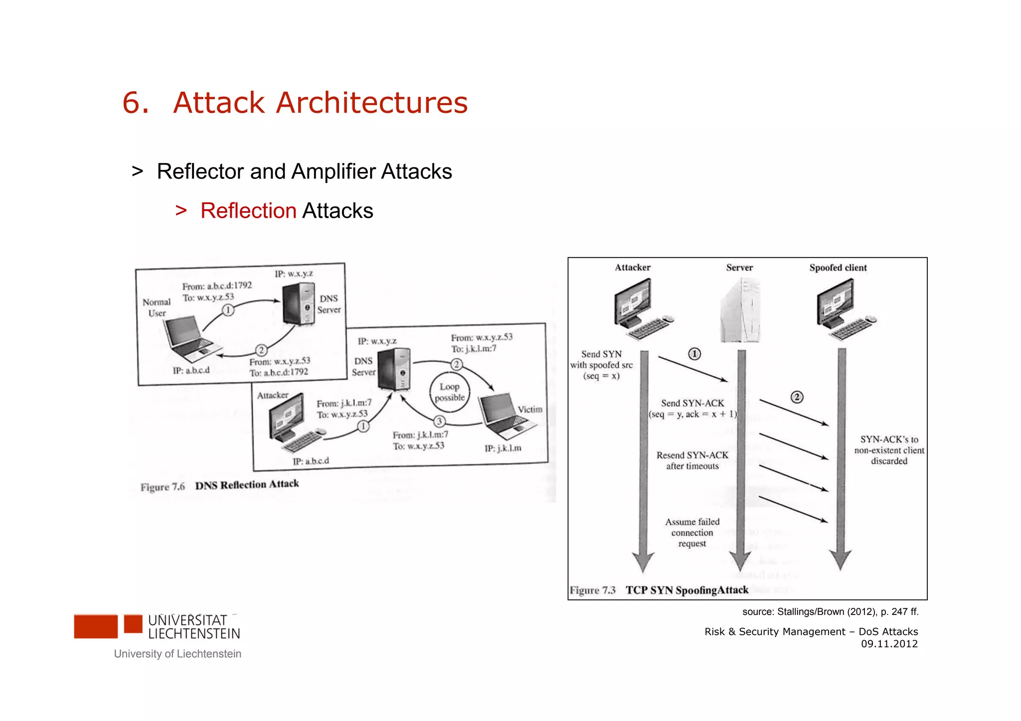 6. Attack Architectures

   > Reflector and Amplifier Attacks
            > Reflection Attacks




                                              source: Stallings/Brown (2012), p. 247 ff.

                                       Risk & Security Management – DoS Attacks
                                                                    09.11.2012
University of Liechtenstein
 