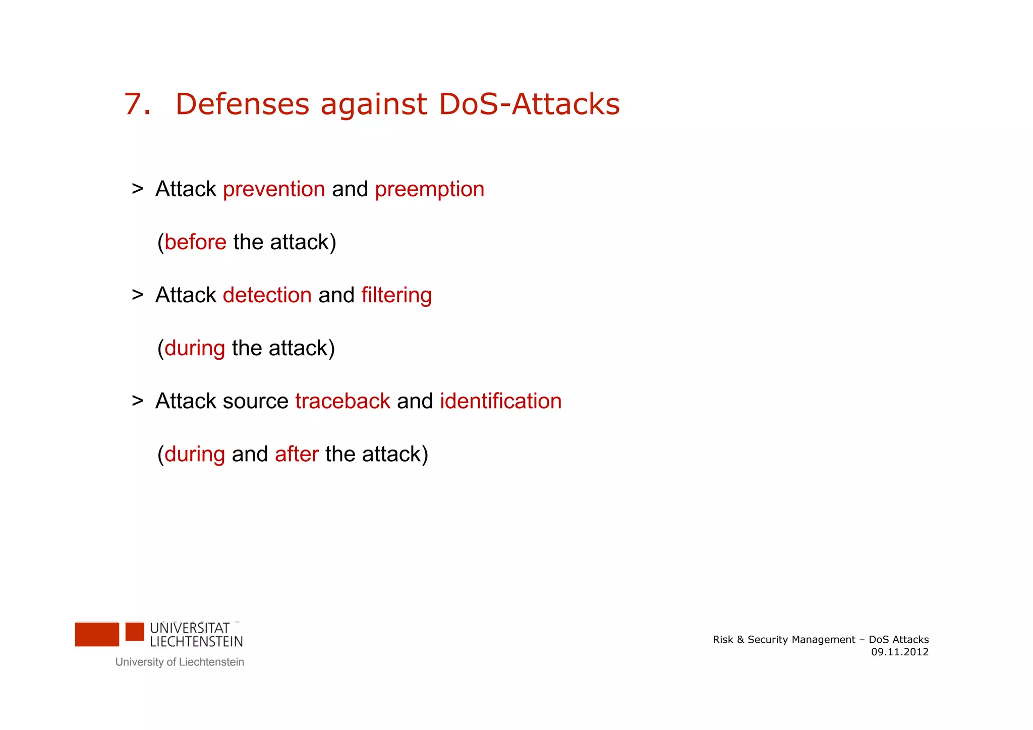 7. Defenses against DoS-Attacks

   > Attack prevention and preemption

        (before the attack)

   > Attack detection and filtering

        (during the attack)

   > Attack source traceback and identification

        (during and after the attack)




                                                  Risk & Security Management – DoS Attacks
                                                                               09.11.2012
University of Liechtenstein
 