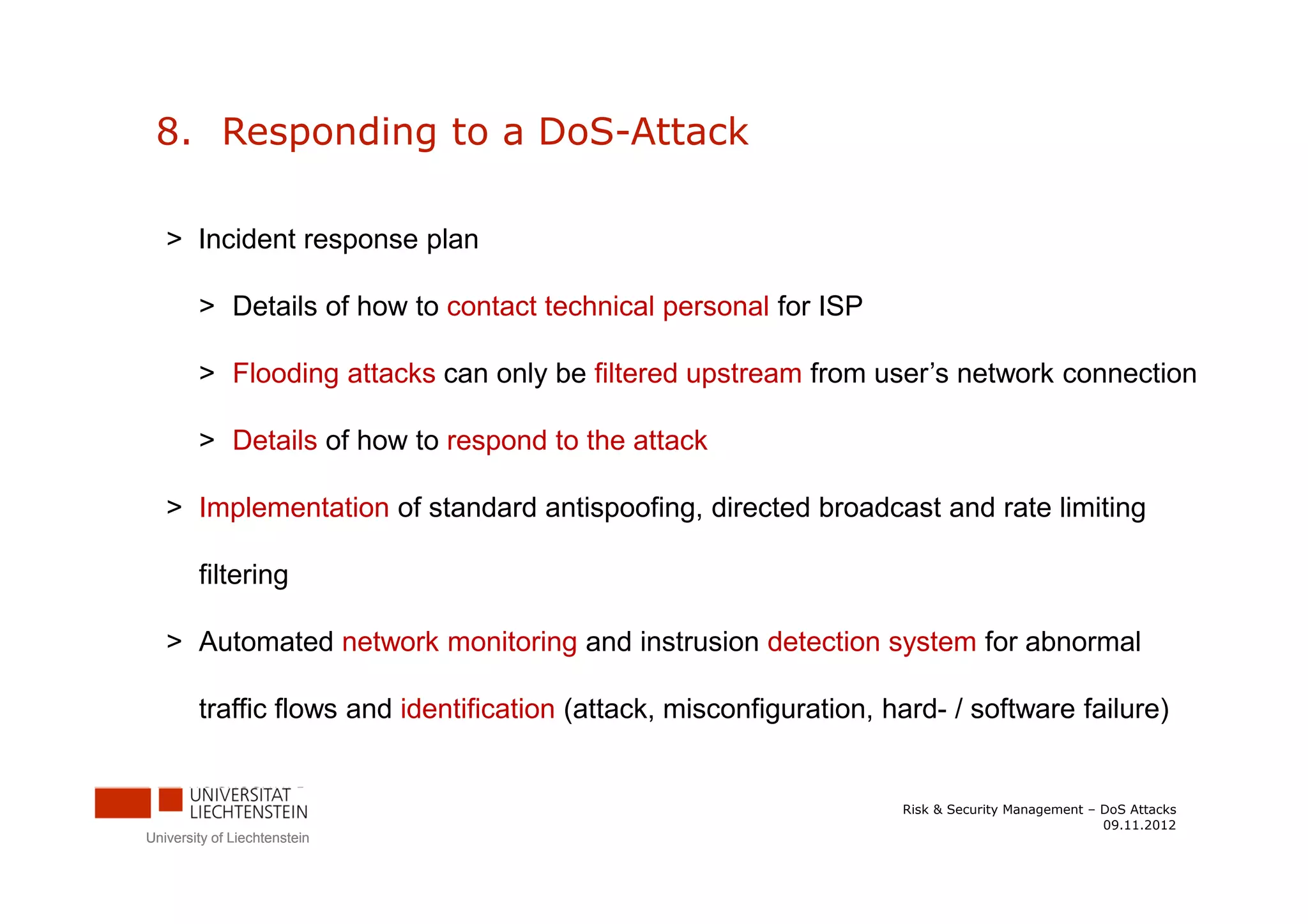 8. Responding to a DoS-Attack

   > Incident response plan

        > Details of how to contact technical personal for ISP

        > Flooding attacks can only be filtered upstream from user’s network connection

        > Details of how to respond to the attack

   > Implementation of standard antispoofing, directed broadcast and rate limiting

        filtering

   > Automated network monitoring and instrusion detection system for abnormal

        traffic flows and identification (attack, misconfiguration, hard- / software failure)


                                                                     Risk & Security Management – DoS Attacks
                                                                                                  09.11.2012
University of Liechtenstein
 