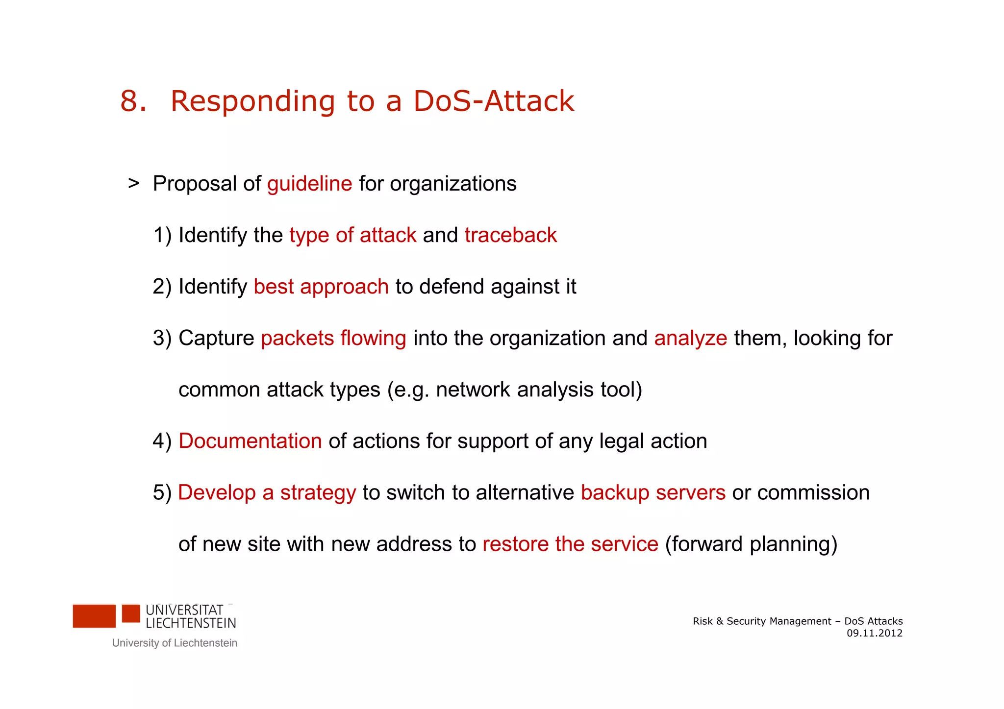 8. Responding to a DoS-Attack

   > Proposal of guideline for organizations

        1) Identify the type of attack and traceback

        2) Identify best approach to defend against it

        3) Capture packets flowing into the organization and analyze them, looking for

              common attack types (e.g. network analysis tool)

        4) Documentation of actions for support of any legal action

        5) Develop a strategy to switch to alternative backup servers or commission

              of new site with new address to restore the service (forward planning)


                                                                    Risk & Security Management – DoS Attacks
                                                                                                 09.11.2012
University of Liechtenstein
 