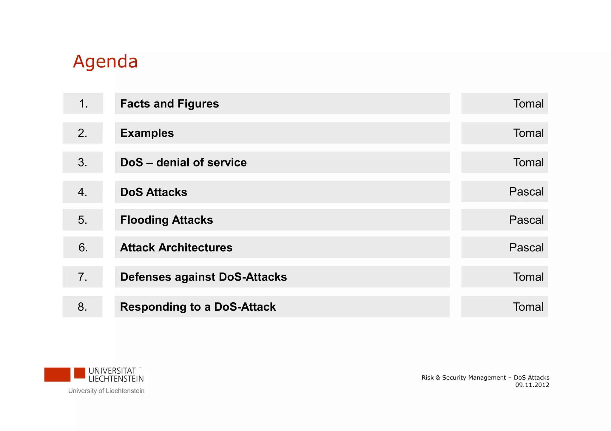 Agenda

   1.             Facts and Figures                                          Tomal

   2.             Examples                                                   Tomal

   3.             DoS – denial of service                                    Tomal

   4.             DoS Attacks                                               Pascal

   5.             Flooding Attacks                                          Pascal

   6.             Attack Architectures                                      Pascal

   7.             Defenses against DoS-Attacks                               Tomal

   8.             Responding to a DoS-Attack                                 Tomal




                                                 Risk & Security Management – DoS Attacks
                                                                              09.11.2012
University of Liechtenstein
 
