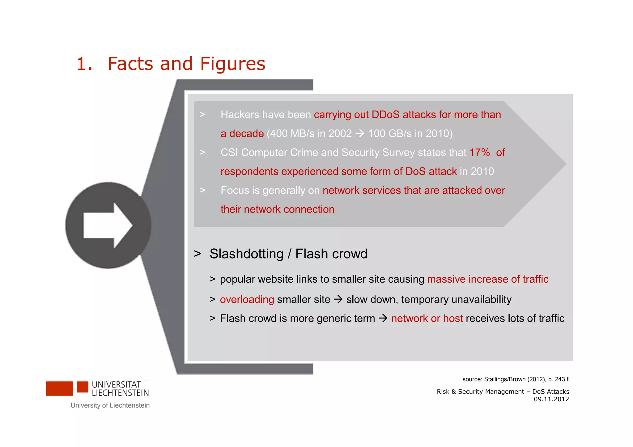1. Facts and Figures

                              >     Hackers have been carrying out DDoS attacks for more than
                                    a decade (400 MB/s in 2002       100 GB/s in 2010)
                              >     CSI Computer Crime and Security Survey states that 17% of
                                    respondents experienced some form of DoS attack in 2010
                              >     Focus is generally on network services that are attacked over
                                    their network connection



                              > Slashdotting / Flash crowd
                                  > popular website links to smaller site causing massive increase of traffic
                                  > overloading smaller site    slow down, temporary unavailability
                                  > Flash crowd is more generic term      network or host receives lots of traffic




                                                                                           source: Stallings/Brown (2012), p. 243 f.

                                                                                    Risk & Security Management – DoS Attacks
                                                                                                                 09.11.2012
University of Liechtenstein
 