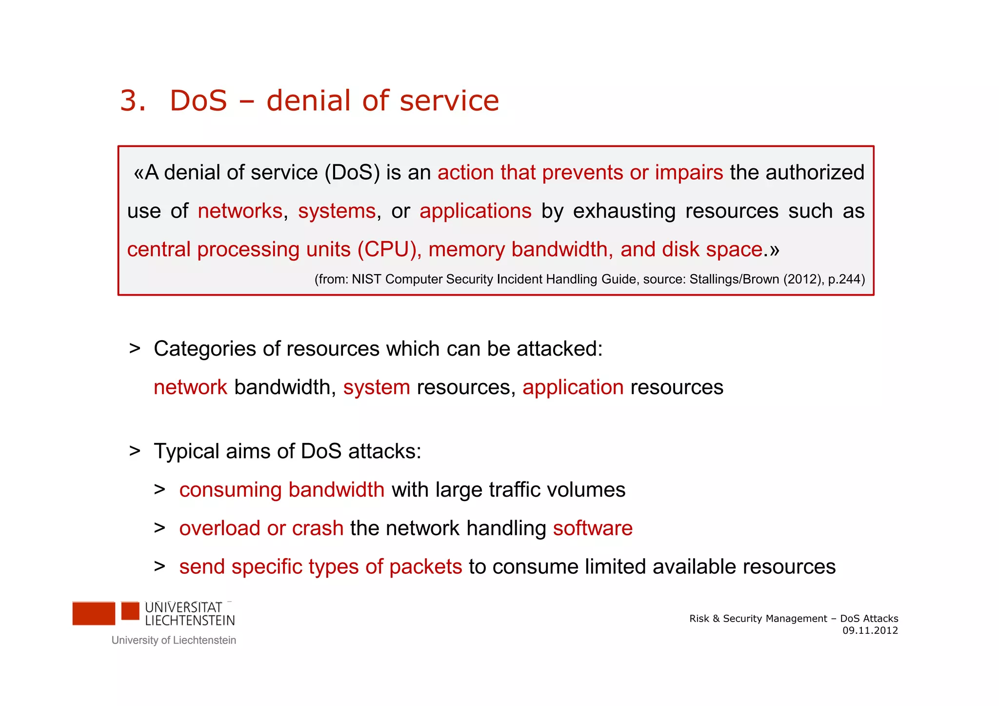 3. DoS – denial of service

    «A denial of service (DoS) is an action that prevents or impairs the authorized
   use of networks, systems, or applications by exhausting resources such as
   central processing units (CPU), memory bandwidth, and disk space.»
                              (from: NIST Computer Security Incident Handling Guide, source: Stallings/Brown (2012), p.244)




   > Categories of resources which can be attacked:
         network bandwidth, system resources, application resources


   > Typical aims of DoS attacks:
         > consuming bandwidth with large traffic volumes
         > overload or crash the network handling software
         > send specific types of packets to consume limited available resources

                                                                                             Risk & Security Management – DoS Attacks
                                                                                                                          09.11.2012
University of Liechtenstein
 