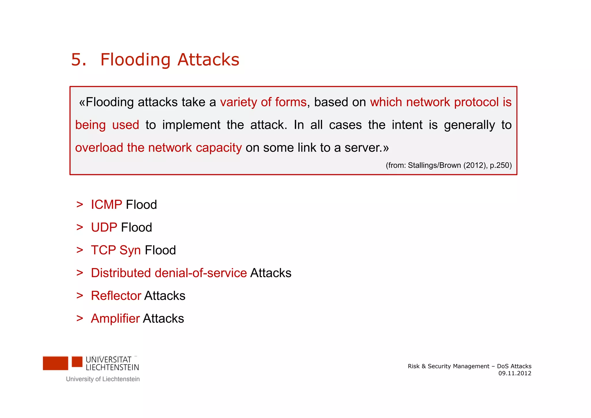 5. Flooding Attacks

    «Flooding attacks take a variety of forms, based on which network protocol is
   being used to implement the attack. In all cases the intent is generally to
   overload the network capacity on some link to a server.»
                                                          (from: Stallings/Brown (2012), p.250)




   > ICMP Flood
   > UDP Flood
   > TCP Syn Flood
   > Distributed denial-of-service Attacks
   > Reflector Attacks
   > Amplifier Attacks


                                                                Risk & Security Management – DoS Attacks
                                                                                             09.11.2012
University of Liechtenstein
 