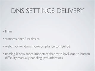 DNS SETTINGS DELIVERY

• llmnr

• stateless   dhcp6 vs dns-ra

• watch   for windows non-compliance to rfc6106

• naming  is now more important than with ipv4, due to human
 difﬁculty manually handling ipv6 addresses
 