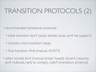 TRANSITION PROTOCOLS (2)

• recommended       transitional protocols:

 • initial   transition: 6to4 (auto), teredo (auto, ipv4 nat support)

 • intrasite, initial   transition: isatap

 • ﬁnal   transition: 4in6 (manual, rfc2473)

• othertunnels: 6in4 (manual, broker based), 6over4 (requires
 ipv4 multicast, hard to comply), nat64 (translation protocol)
 