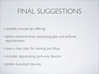 FINAL SUGGESTIONS

• carefully   choose isp offering

• deﬁne network-level addressing plan and enforce
 requirements

• have   a clear plan for naming and dhcp

• consider    deprecating ipv4-only devices

• prefer   dual-stack devices
 
