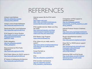 REFERENCES
Unique Local Address                     Internet powers flip the IPv6 switch
http://en.wikipedia.org/wiki/            (FAQ)                                   Comparison of IPv6 support in
Unique_local_address                     http://news.cnet.com/                   operating systems
                                         8301-1001_3-57445316-92/internet-       http://en.wikipedia.org/wiki/
Unique Local Unicast Addresses           powers-flip-the-ipv6-switch-faq/        Comparison_of_IPv6_support_in_oper
http://tools.ietf.org/html/rfc4193                                               ating_systems
                                         IPv6-capable devices: Make sure they
Deprecating Site Local Addresses         are ready                               Internet Protocol Version 6 Address
http://tools.ietf.org/rfc/rfc3879.txt    http://www.techrepublic.com/blog/       Space
                                         networking/ipv6-capable-devices-        http://www.iana.org/assignments/ipv6-
IPv6 Support in Home Routers             make-sure-they-are-ready/2522           address-space/ipv6-address-space.xml
http://msdn.microsoft.com/en-us/
library/windows/hardware/                IPv6 Ready Logo Program                 Router Advertisement (radvd)
gg463251.aspx                            https://www.ipv6ready.org               configuration
                                                                                 http://wiki.openwrt.org/doc/uci/radvd
Prefix delegation                        IPv6: When do you really need to
http://en.wikipedia.org/wiki/            switch?                                 Does Win7 or W2K8 server support
Prefix_delegation                        http://www.zdnet.com/blog/networking/   RFC 6106?
                                         ipv6-when-do-you-really-need-to-        http://social.technet.microsoft.com/
Requirements for IPv6 Prefix             switch/2444                             Forums/en-US/ipv6/thread/
Delegation                                                                       5757980a-5983-4efc-
http://tools.ietf.org/html/rfc3769       Portal IPv6 NIC.br                      a5f3-27687b90fe41/
                                         http://ipv6.br
IPv6 Prefix Options for DHCP version 6                                           Delivering DNS via IPv6 Router
http://www.ietf.org/rfc/rfc3633.txt      IPv6                                    http://www.itdojo.com/2011/05/02/
                                         http://en.wikipedia.org/wiki/IPv6       delivering-dns-via-ipv6-router-
IP Version 6 Addressing Architecture                                             advertisements/
http://tools.ietf.org/html/rfc4291       IPv6 transition mechanisms
                                         http://en.wikipedia.org/wiki/
                                         IPv6_transition_mechanisms
 
