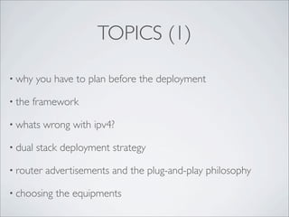 TOPICS (1)

• why    you have to plan before the deployment

• the   framework

• whats    wrong with ipv4?

• dual   stack deployment strategy

• router   advertisements and the plug-and-play philosophy

• choosing   the equipments
 