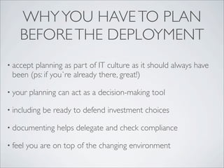 WHY YOU HAVE TO PLAN
    BEFORE THE DEPLOYMENT
• acceptplanning as part of IT culture as it should always have
 been (ps: if you`re already there, great!)

• your   planning can act as a decision-making tool

• including   be ready to defend investment choices

• documenting     helps delegate and check compliance

• feel   you are on top of the changing environment
 