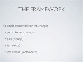 THE FRAMEWORK

•a   simple framework for the changes

 • get    to know (conheça)

 • plan   (planeje)

 • test   (teste)

 • implement        (implemente)
 