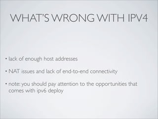 WHAT’S WRONG WITH IPV4


• lack   of enough host addresses

• NAT     issues and lack of end-to-end connectivity

• note: you
          should pay attention to the opportunities that
 comes with ipv6 deploy
 