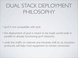DUAL STACK DEPLOYMENT
         PHILOSOPHY

• ipv4   is not compatible with ipv6

• thedeployment of ipv6 is meant to be made world-wide in
 parallel to already functioning ipv4 networks

• while
      the trafﬁc on internet and intranets shift to v6, transition
 protocols will help most equipment to remain connected
 
