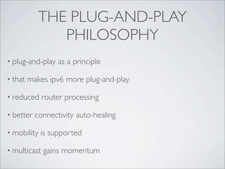 THE PLUG-AND-PLAY
               PHILOSOPHY
• plug-and-play   as a principle

• that   makes ipv6 more plug-and-play

• reduced     router processing

• better   connectivity auto-healing

• mobility   is supported

• multicast   gains momentum
 