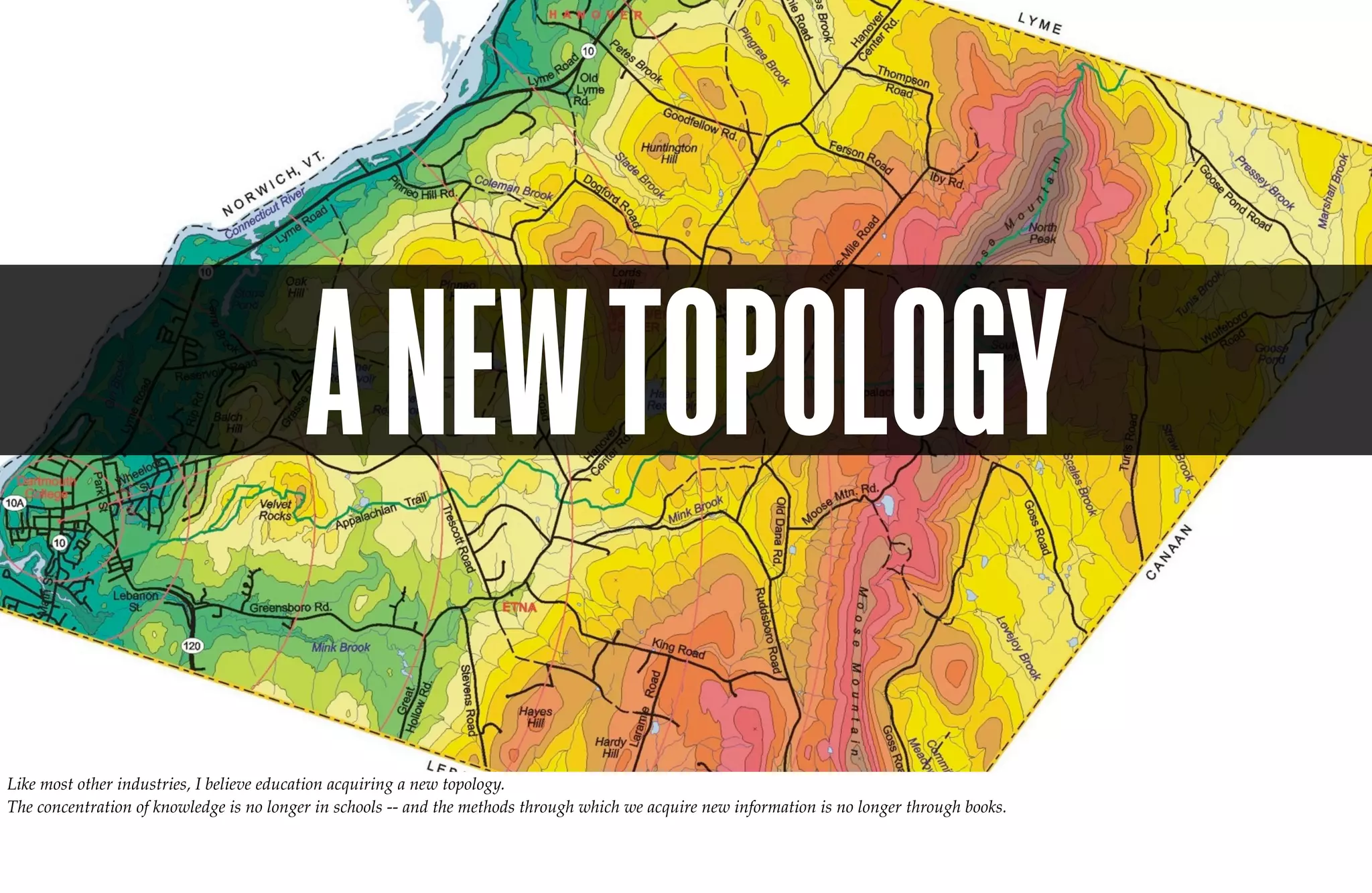 A NEW TOPOLOGY
Like most other industries, I believe education acquiring a new topology.
The concentration of knowledge is no longer in schools -- and the methods through which we acquire new information is no longer through books.
 