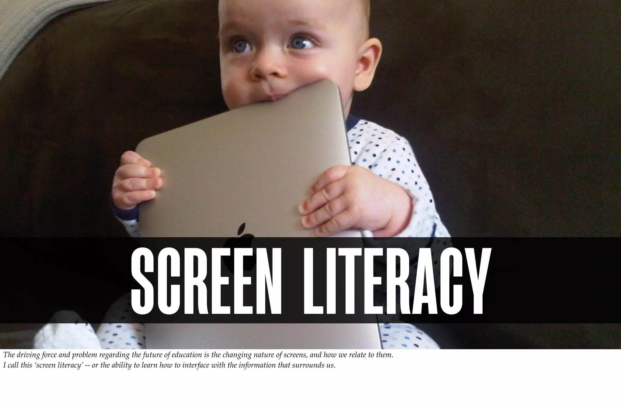 SCREEN LITERACY
The driving force and problem regarding the future of education is the changing nature of screens, and how we relate to them.
I call this ‘screen literacy’ -- or the ability to learn how to interface with the information that surrounds us.
 