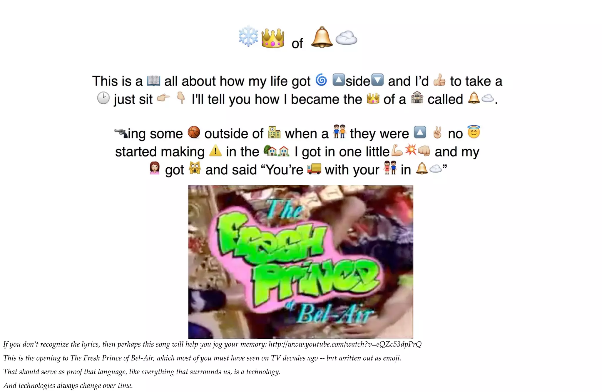 If you don’t recognize the lyrics, then perhaps this song will help you jog your memory: http://www.youtube.com/watch?v=eQZc53dpPrQ
This is the opening to The Fresh Prince of Bel-Air, which most of you must have seen on TV decades ago -- but written out as emoji.
That should serve as proof that language, like everything that surrounds us, is a technology.
And technologies always change over time.
 