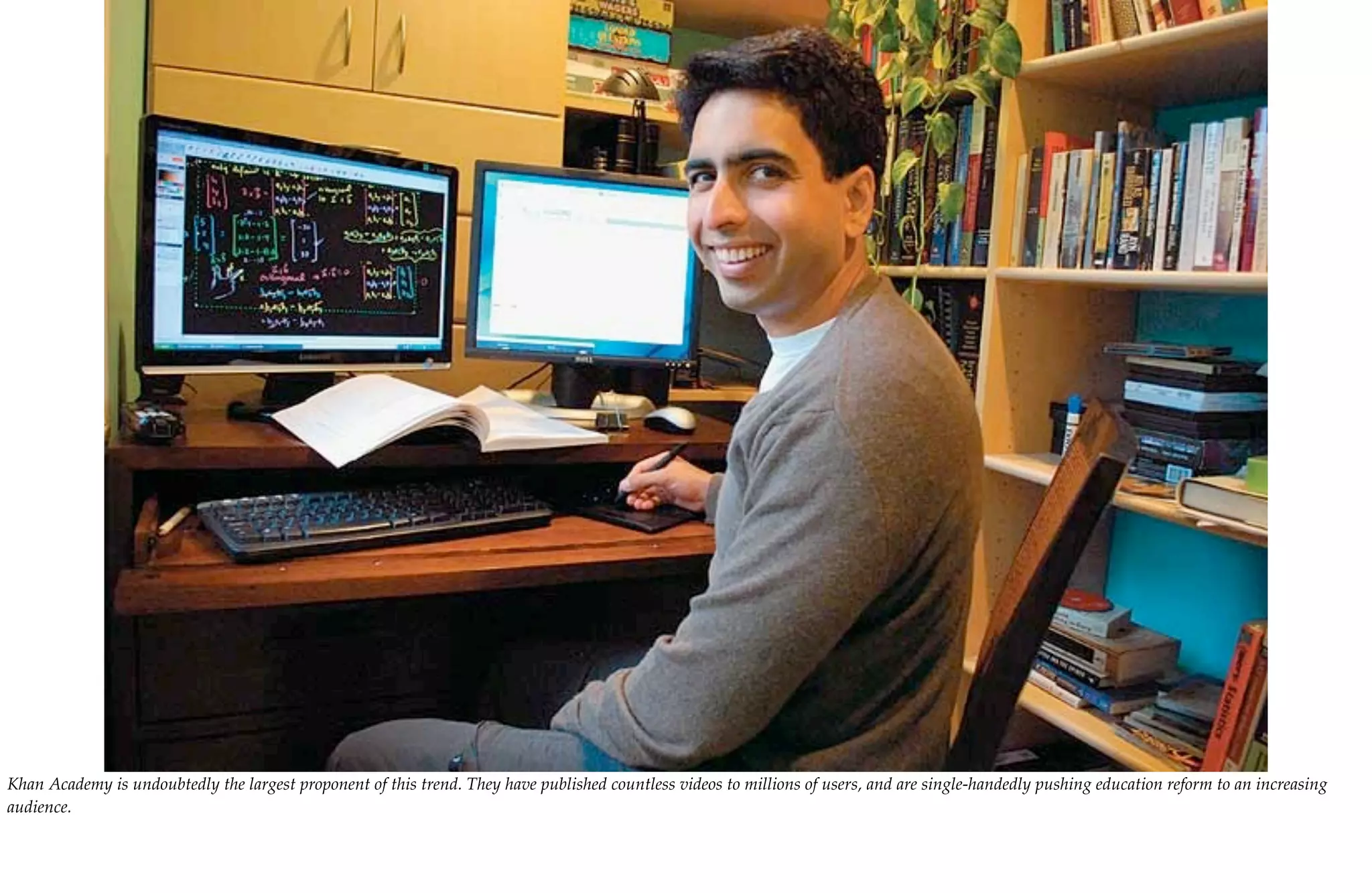 Khan Academy is undoubtedly the largest proponent of this trend. They have published countless videos to millions of users, and are single-handedly pushing education reform to an increasing
audience.
 