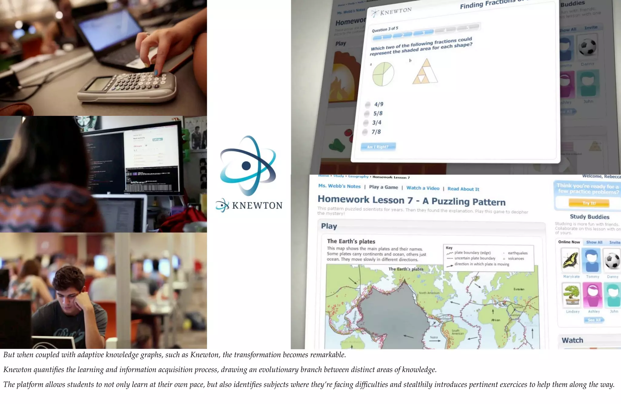 But when coupled with adaptive knowledge graphs, such as Knewton, the transformation becomes remarkable.
Knewton quantiﬁes the learning and information acquisition process, drawing an evolutionary branch between distinct areas of knowledge.
The platform allows students to not only learn at their own pace, but also identiﬁes subjects where they’re facing difﬁculties and stealthily introduces pertinent exercices to help them along the way.
 