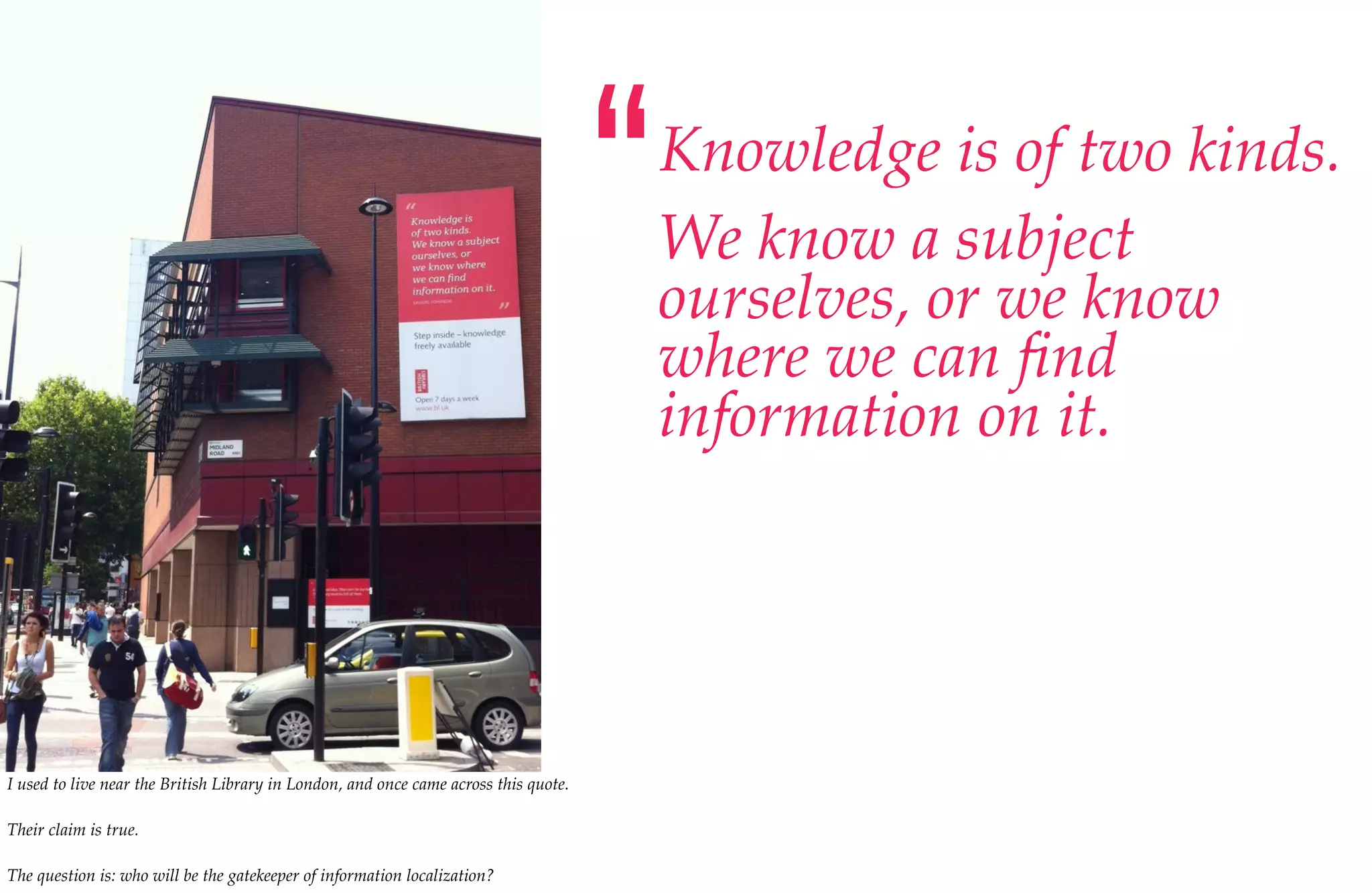 “   Knowledge is of two kinds.
                                                                                          We know a subject
                                                                                          ourselves, or we know
                                                                                          where we can ﬁnd
                                                                                          information on it.




I used to live near the British Library in London, and once came across this quote.

Their claim is true.

The question is: who will be the gatekeeper of information localization?
 