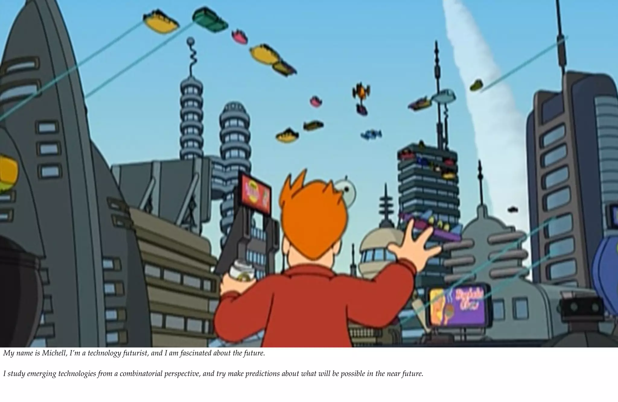 My name is Michell, I’m a technology futurist, and I am fascinated about the future.

I study emerging technologies from a combinatorial perspective, and try make predictions about what will be possible in the near future.
 