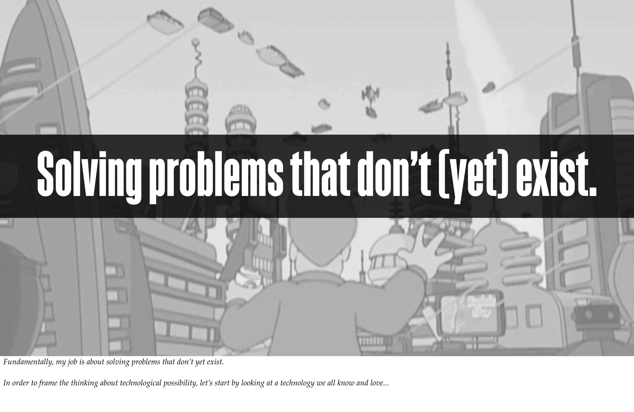 Solving problems that don’t (yet) exist.

Fundamentally, my job is about solving problems that don’t yet exist.

In order to frame the thinking about technological possibility, let’s start by looking at a technology we all know and love...
 