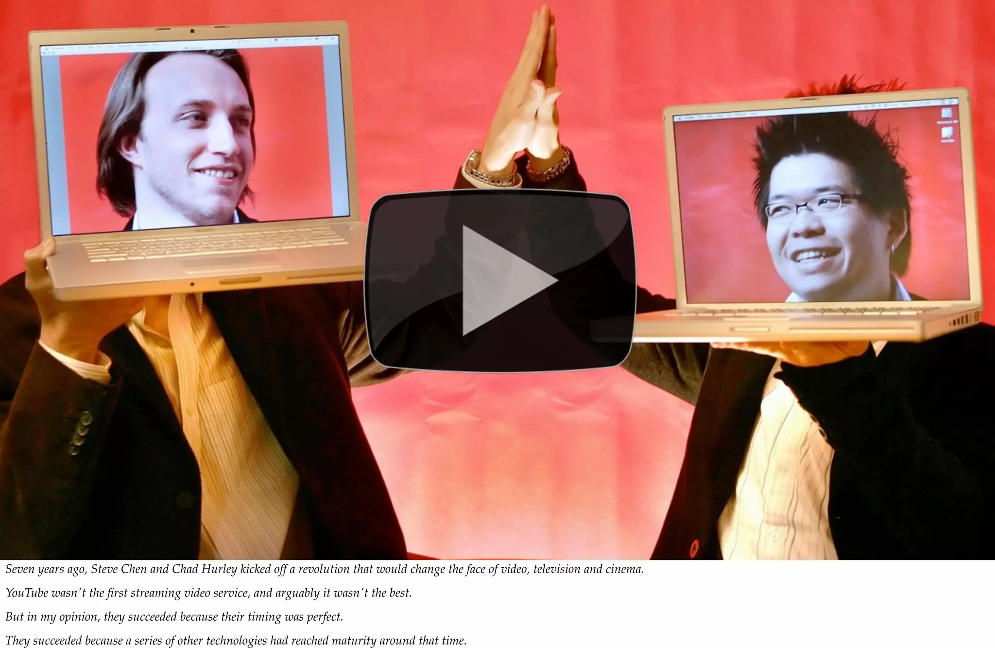 Seven years ago, Steve Chen and Chad Hurley kicked off a revolution that would change the face of video, television and cinema.
YouTube wasn't the ﬁrst streaming video service, and arguably it wasn't the best.
But in my opinion, they succeeded because their timing was perfect.
They succeeded because a series of other technologies had reached maturity around that time.
 