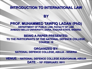 INTRODUCTION TO INTERNATIONAL LAWINTRODUCTION TO INTERNATIONAL LAW
BYBY
PROF. MUHAMMED TAWFIQ LADAN (PhD)PROF. MUHAMMED TAWFIQ LADAN (PhD)
DEPARTMENT OF PUBLIC LAW, FACULTY OF LAWDEPARTMENT OF PUBLIC LAW, FACULTY OF LAW
AHMADU BELLO UNIVERSITY, ZARIA, KADUNA STATE, NIGERIA.AHMADU BELLO UNIVERSITY, ZARIA, KADUNA STATE, NIGERIA.
BEING A PAPER PRESENTED:BEING A PAPER PRESENTED:
TO THE PARTICIPANTS OF THE NATIONAL DEFENCE COLLEGE,TO THE PARTICIPANTS OF THE NATIONAL DEFENCE COLLEGE,
COURSE 18COURSE 18
ORGANIZED BY:ORGANIZED BY:
NATIONAL DEFENCE COLLEGE, ABUJA - NIGERIANATIONAL DEFENCE COLLEGE, ABUJA - NIGERIA
VENUE: -VENUE: - NATIONAL DEFENCE COLLEGE AUDITORIUM, ABUJANATIONAL DEFENCE COLLEGE AUDITORIUM, ABUJA
DATE: -DATE: - 1616thth
FEBRUARY, 2011FEBRUARY, 2011
 