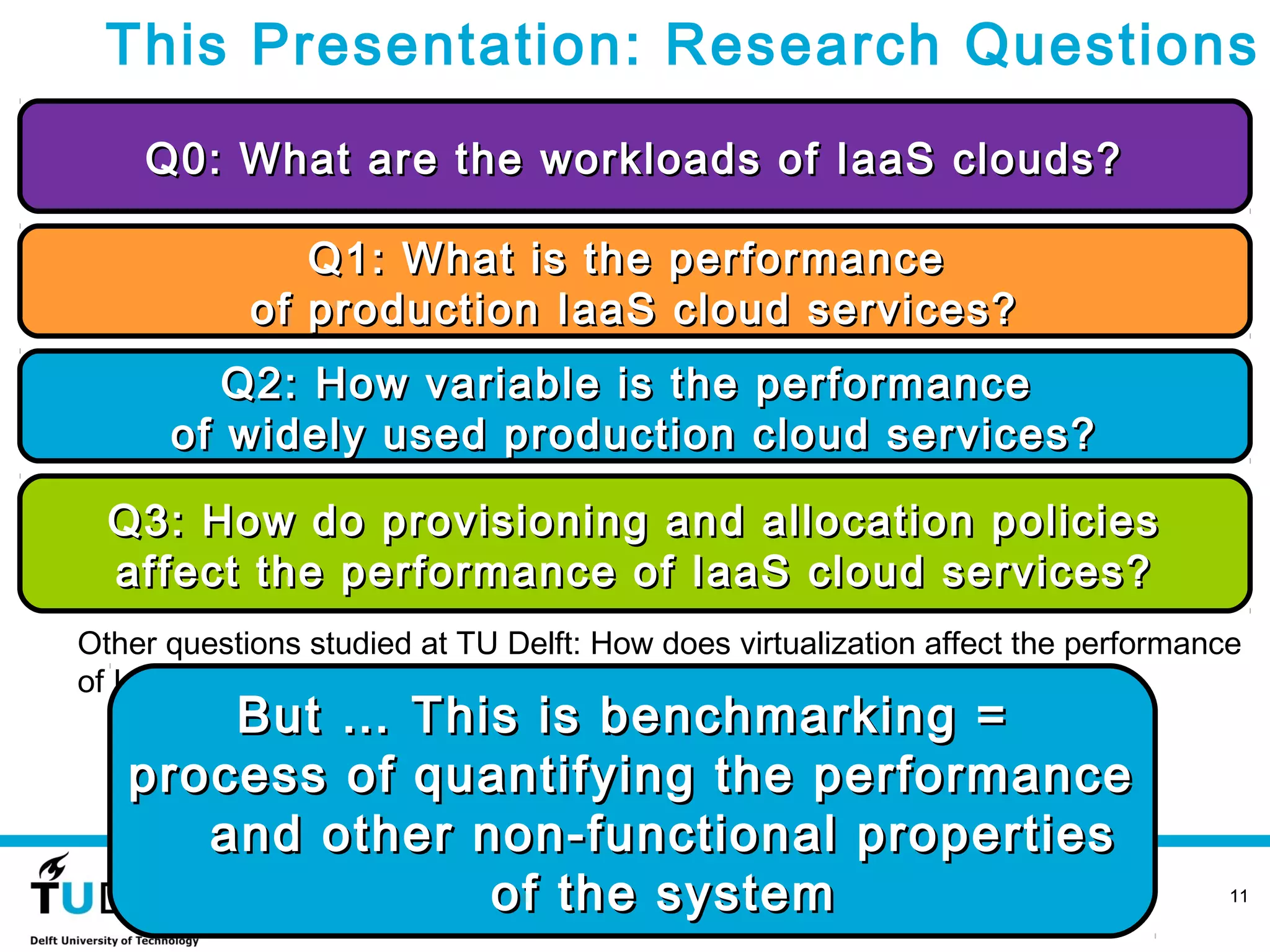 This Presentation: Research Questions
    Q0: What are the workloads of IaaS clouds?

               Q1: What is the performance
            of production IaaS cloud services?
         Q2: How variable is the performance
      of widely used production cloud services?

  Q3: How do provisioning and allocation policies
  affect the performance of IaaS cloud services?
Other questions studied at TU Delft: How does virtualization affect the performance
of IaaS cloud services? What is a good model for cloud workloads? Etc.
       But … This is benchmarking =
   process of quantifying the performance
      and other non-functional properties
                   November 12, 2012
                 of the system                                                    11
 