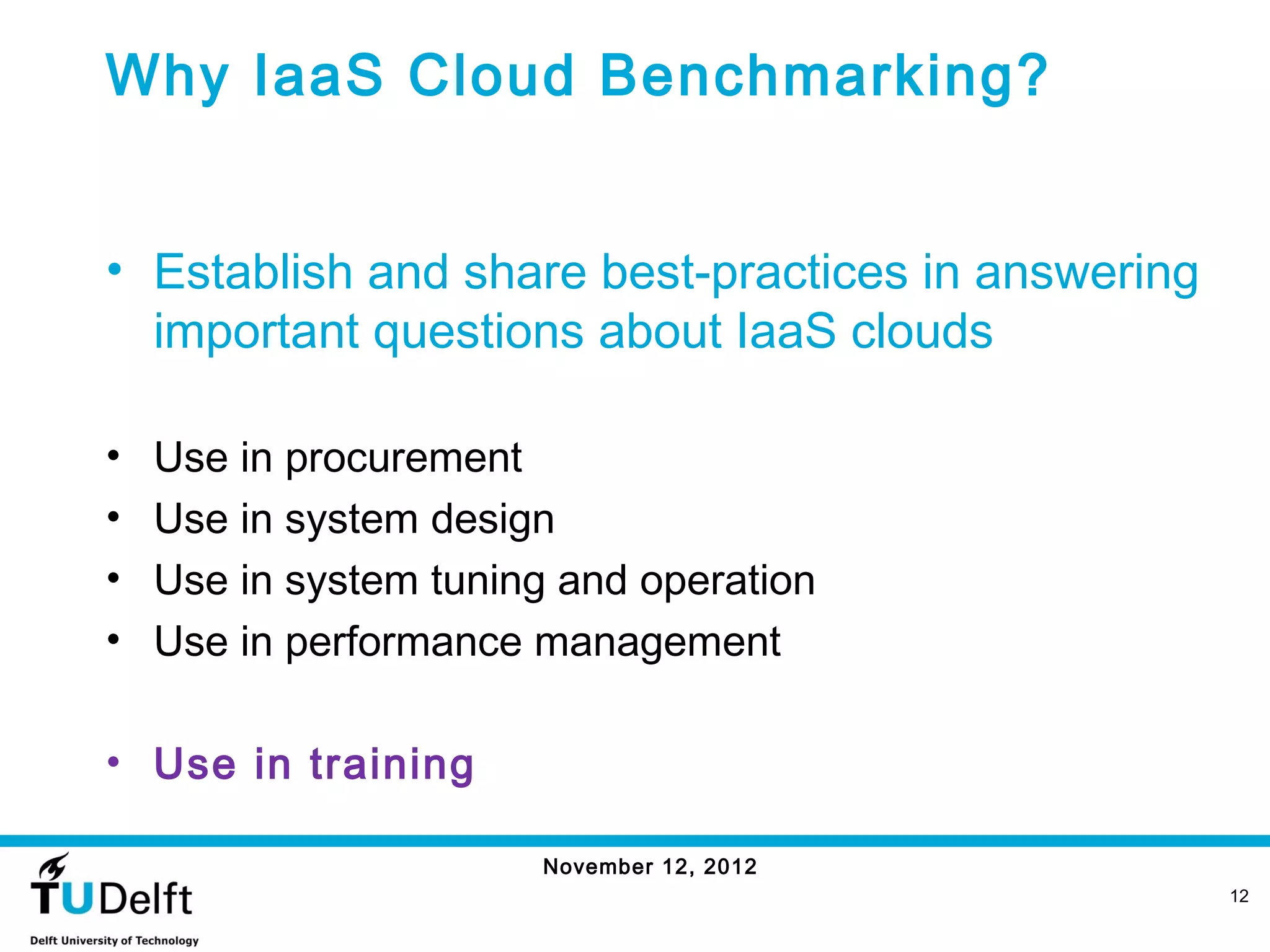 Why IaaS Cloud Benchmarking?


• Establish and share best-practices in answering
  important questions about IaaS clouds

•   Use in procurement
•   Use in system design
•   Use in system tuning and operation
•   Use in performance management

• Use in training

                       November 12, 2012
                                                    12
 