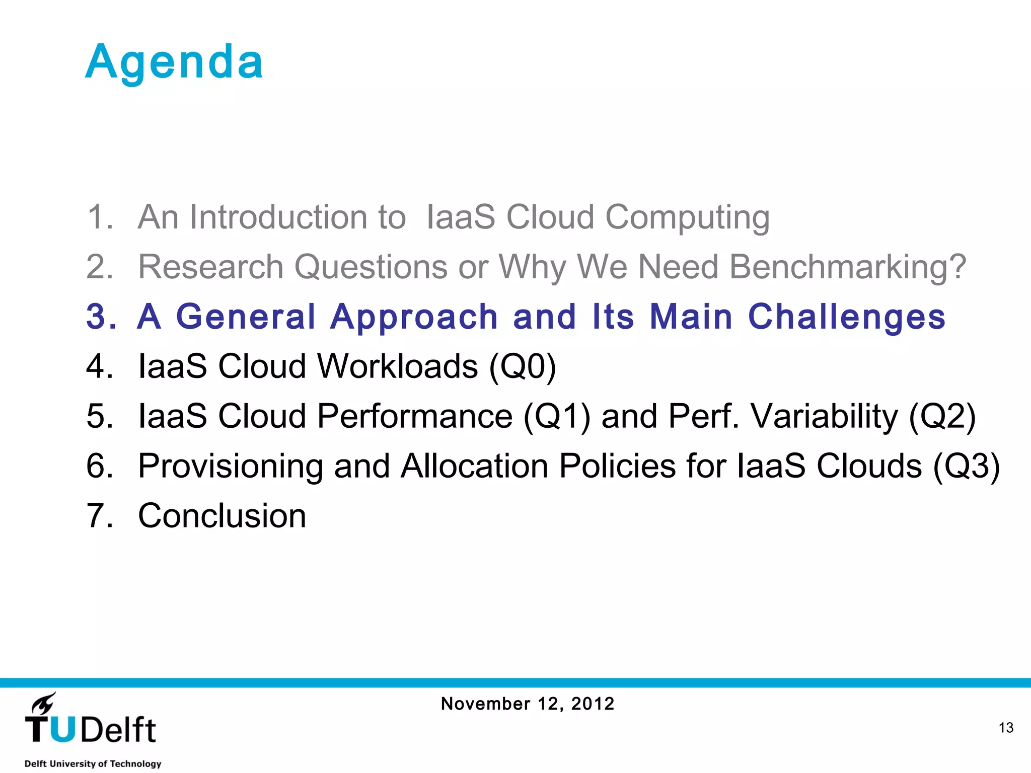 Agenda


1.   An Introduction to IaaS Cloud Computing
2.   Research Questions or Why We Need Benchmarking?
3.   A General Approach and Its Main Challenges
4.   IaaS Cloud Workloads (Q0)
5.   IaaS Cloud Performance (Q1) and Perf. Variability (Q2)
6.   Provisioning and Allocation Policies for IaaS Clouds (Q3)
7.   Conclusion




                         November 12, 2012
                                                             13
 