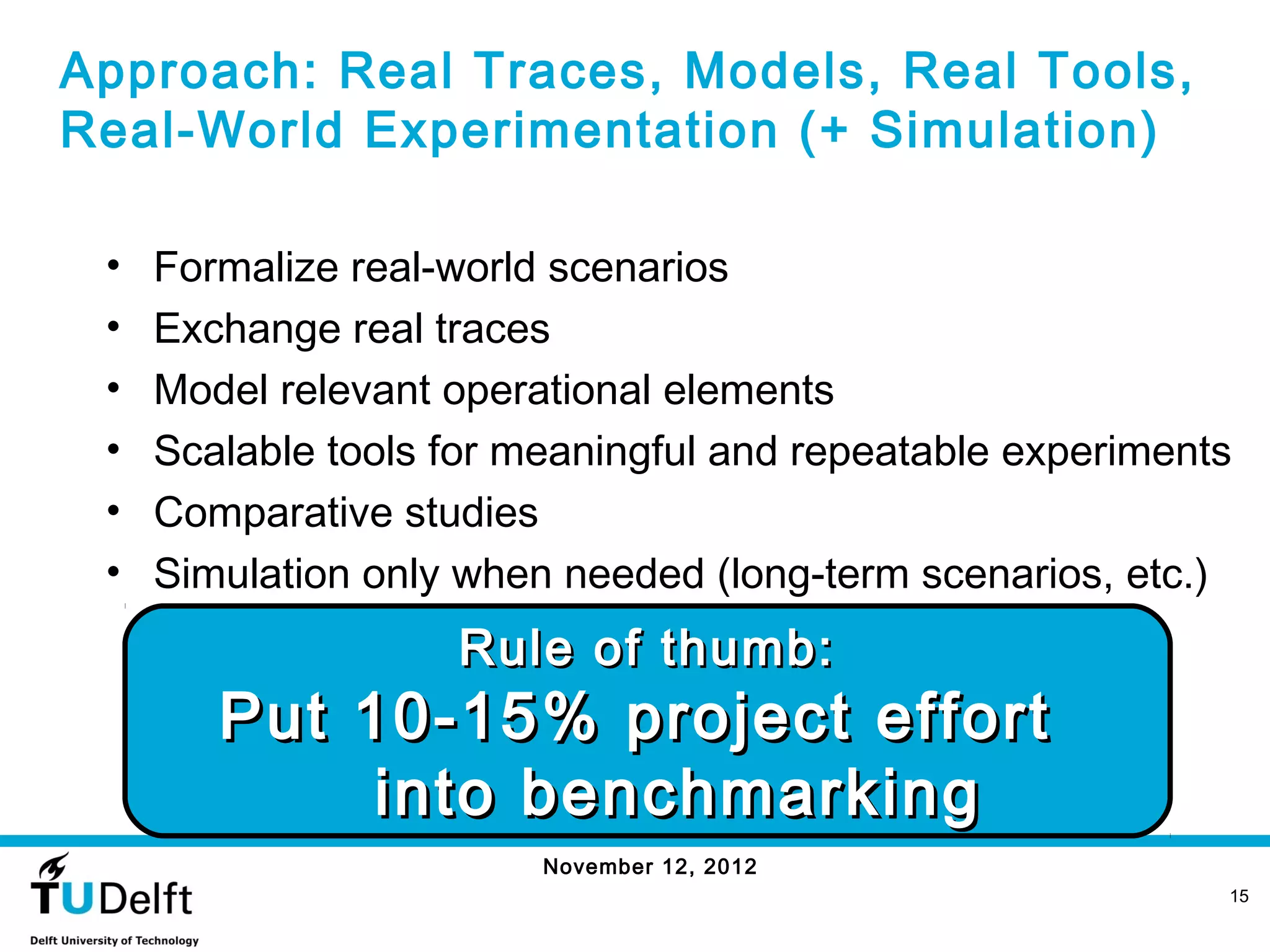 Approach: Real Traces, Models, Real Tools,
Real-World Experimentation (+ Simulation)

 •   Formalize real-world scenarios
 •   Exchange real traces
 •   Model relevant operational elements
 •   Scalable tools for meaningful and repeatable experiments
 •   Comparative studies
 •   Simulation only when needed (long-term scenarios, etc.)
                    Rule of thumb:
        Put 10-15% project effort
             into benchmarking
                         November 12, 2012
                                                            15
 