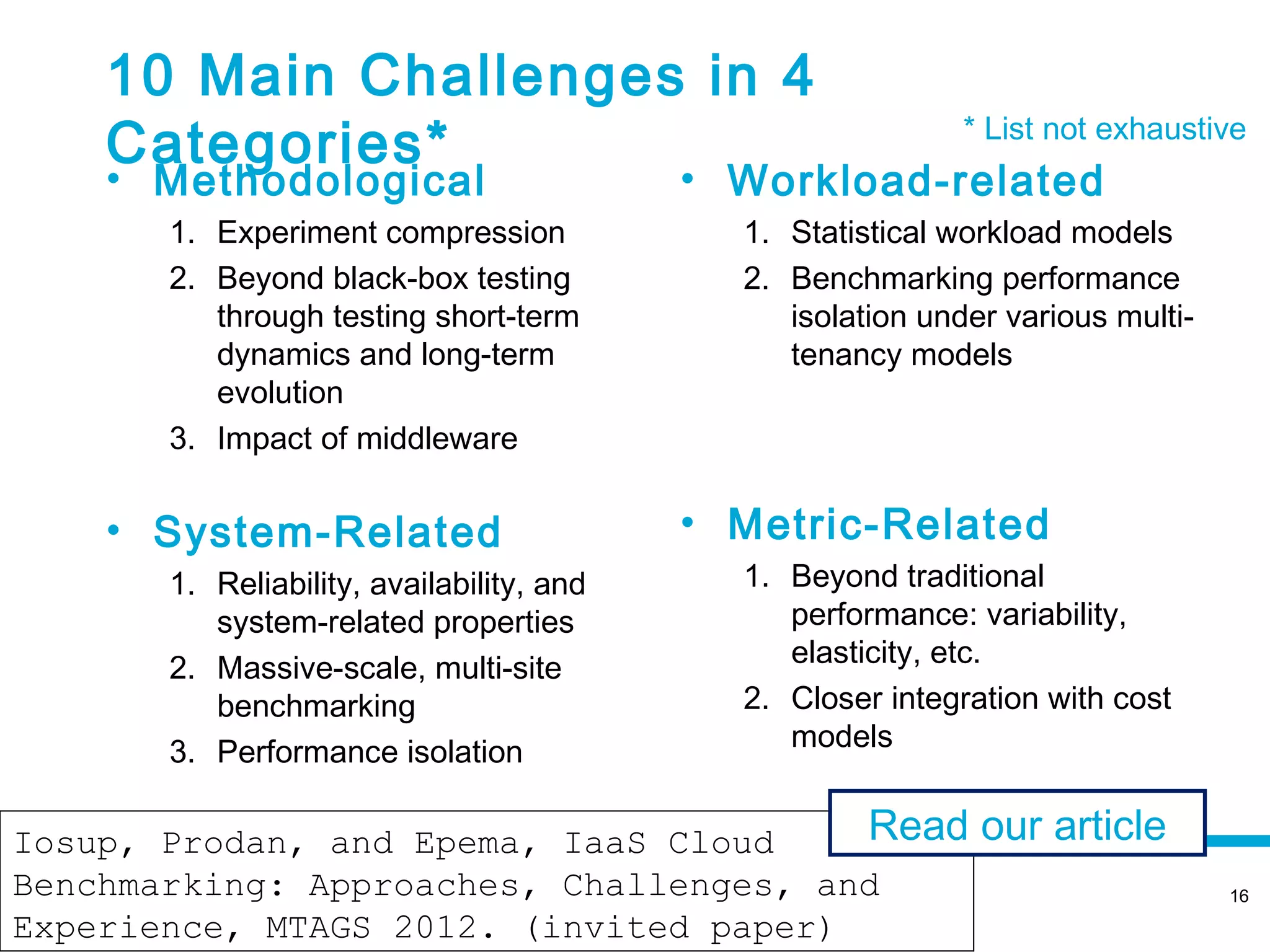 10 Main Challenges in 4
    Categories*                                               * List not exhaustive
    • Methodological                        • Workload-related
        1. Experiment compression             1. Statistical workload models
        2. Beyond black-box testing           2. Benchmarking performance
           through testing short-term            isolation under various multi-
           dynamics and long-term                tenancy models
           evolution
        3. Impact of middleware

    • System-Related                        • Metric-Related
        1. Reliability, availability, and     1. Beyond traditional
           system-related properties             performance: variability,
        2. Massive-scale, multi-site             elasticity, etc.
           benchmarking                       2. Closer integration with cost
        3. Performance isolation                 models


Iosup, Prodan, and Epema, IaaS Cloud       Read our article
                         November 12, 2012
Benchmarking: Approaches, Challenges, and                                         16

Experience, MTAGS 2012. (invited paper)
 