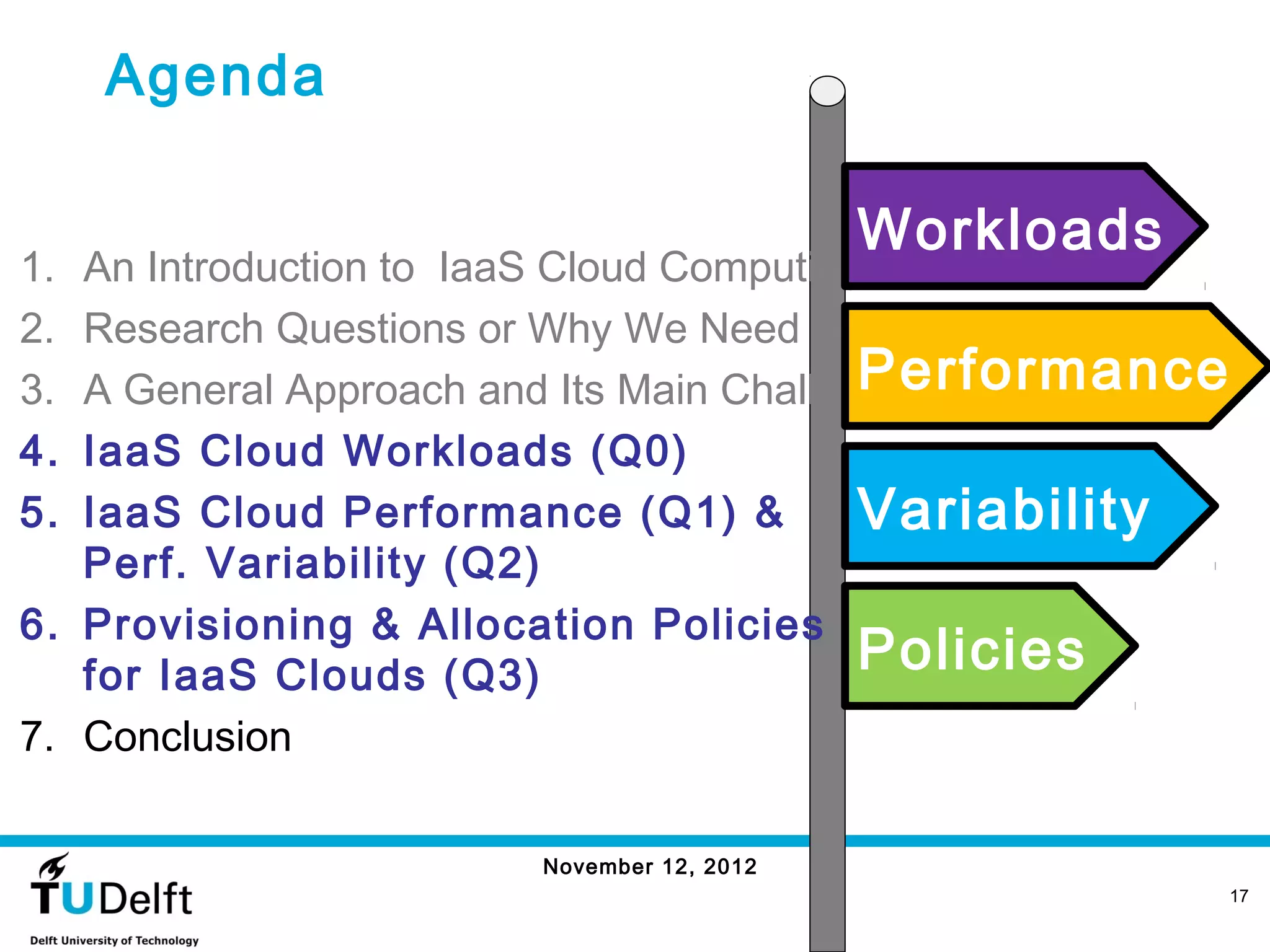 Agenda

                                          Workloads
1. An Introduction to IaaS Cloud Computing
2. Research Questions or Why We Need Benchmarking?
3.                                        Performance
   A General Approach and Its Main Challenges
4. IaaS Cloud Workloads (Q0)
5. IaaS Cloud Performance (Q1) &          Variability
   Perf. Variability (Q2)
6. Provisioning & Allocation Policies
   for IaaS Clouds (Q3)                   Policies
7. Conclusion

                      November 12, 2012
                                                        17
 