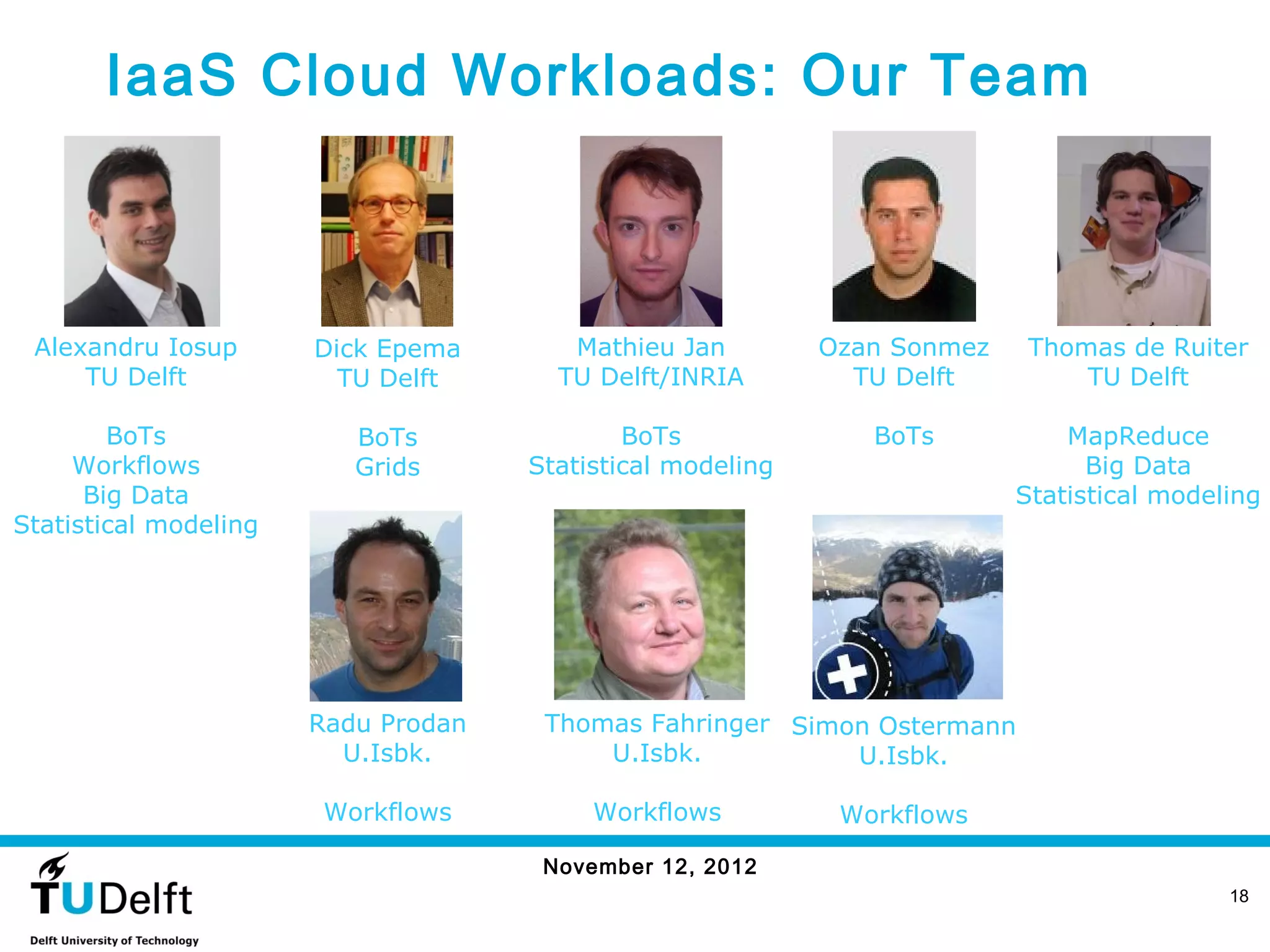 IaaS Cloud Workloads: Our Team



 Alexandru Iosup       Dick Epema       Mathieu Jan         Ozan Sonmez    Thomas de Ruiter
     TU Delft            TU Delft      TU Delft/INRIA         TU Delft         TU Delft

        BoTs              BoTs               BoTs              BoTs           MapReduce
     Workflows            Grids      Statistical modeling                       Big Data
      Big Data                                                            Statistical modeling
Statistical modeling




                       Radu Prodan    Thomas Fahringer Simon Ostermann
                         U.Isbk.          U.Isbk.          U.Isbk.

                        Workflows         Workflows          Workflows

                                      November 12, 2012
                                                                                           18
 
